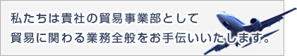 私たちは貴社の貿易事業部として 貿易に関する業務全般を代行します