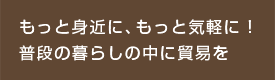 もっと身近に、もっと気軽に！ 普段の暮らしの中に貿易を